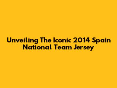 Unveiling The Iconic 2014 Spain National Team Jersey
