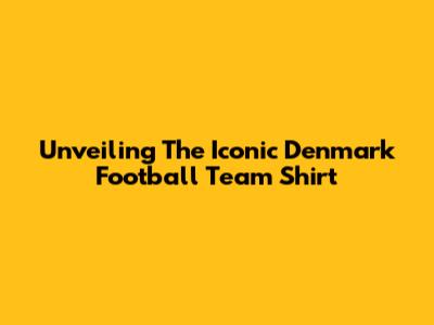 Unveiling The Iconic Denmark Football Team Shirt