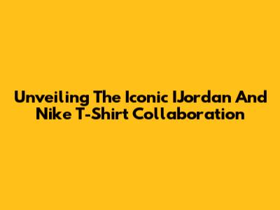 Unveiling The Iconic IJordan And Nike T-Shirt Collaboration