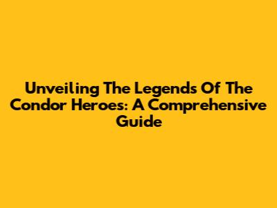 Unveiling The Legends Of The Condor Heroes: A Comprehensive Guide