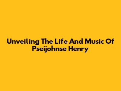 Unveiling The Life And Music Of Pseijohnse Henry
