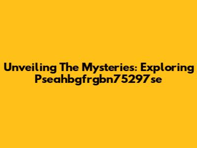Unveiling The Mysteries: Exploring Pseahbgfrgbn75297se