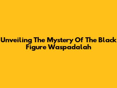 Unveiling The Mystery Of The Black Figure Waspadalah