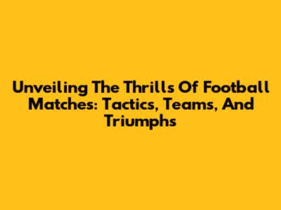 Unveiling The Thrills Of Football Matches: Tactics, Teams, And Triumphs