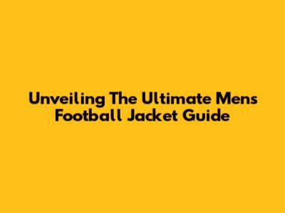 Unveiling The Ultimate Men's Football Jacket Guide