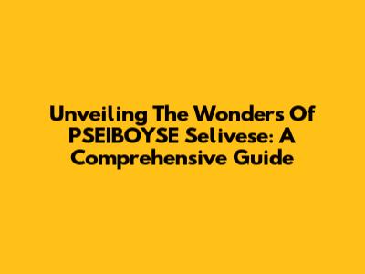 Unveiling The Wonders Of PSEIBOYSE Selivese: A Comprehensive Guide