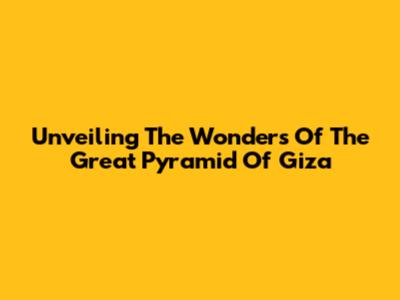 Unveiling The Wonders Of The Great Pyramid Of Giza