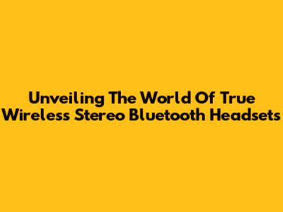 Unveiling The World Of True Wireless Stereo Bluetooth Headsets