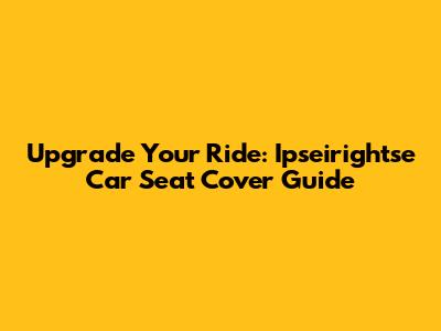 Upgrade Your Ride: Ipseirightse Car Seat Cover Guide