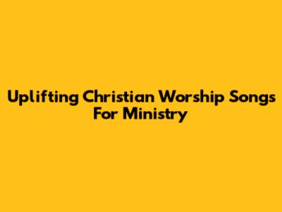Uplifting Christian Worship Songs For Ministry