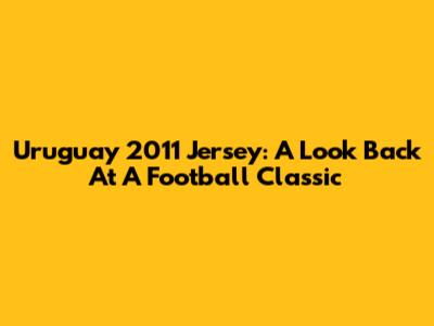 Uruguay 2011 Jersey: A Look Back At A Football Classic