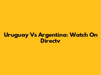 Uruguay Vs Argentina: Watch On Directv