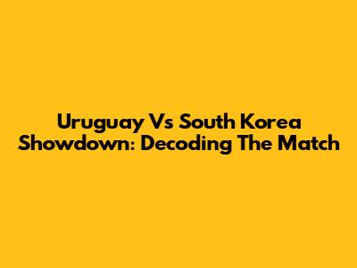 Uruguay Vs South Korea Showdown: Decoding The Match