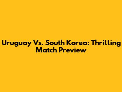 Uruguay Vs. South Korea: Thrilling Match Preview