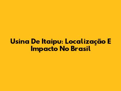 Usina De Itaipu: Localização E Impacto No Brasil
