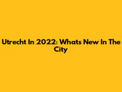 Utrecht In 2022: What's New In The City