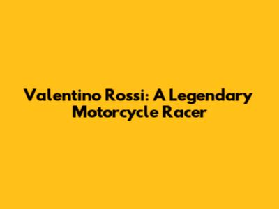 Valentino Rossi: A Legendary Motorcycle Racer