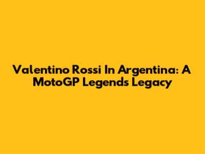Valentino Rossi In Argentina: A MotoGP Legend's Legacy