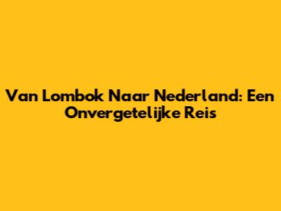 Van Lombok Naar Nederland: Een Onvergetelijke Reis