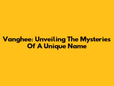 Vanghee: Unveiling The Mysteries Of A Unique Name