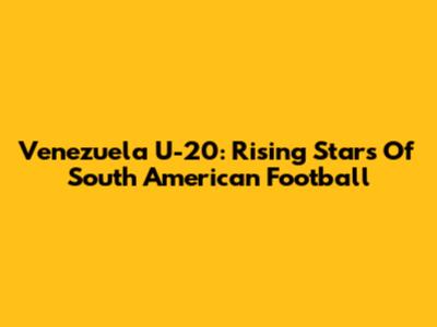 Venezuela U-20:  Rising Stars Of South American Football