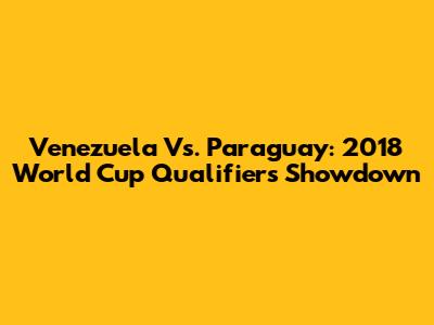Venezuela Vs. Paraguay: 2018 World Cup Qualifiers Showdown