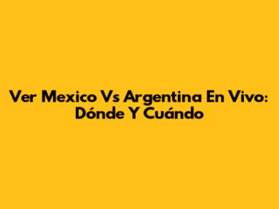 Ver Mexico Vs Argentina En Vivo: Dónde Y Cuándo
