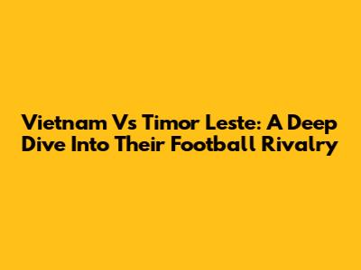 Vietnam Vs Timor Leste: A Deep Dive Into Their Football Rivalry