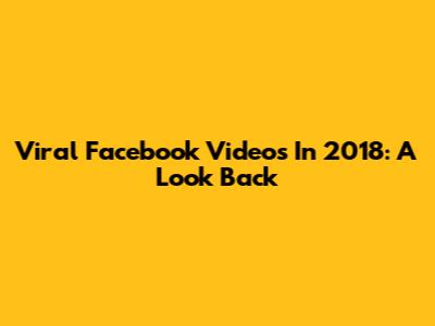 Viral Facebook Videos In 2018: A Look Back
