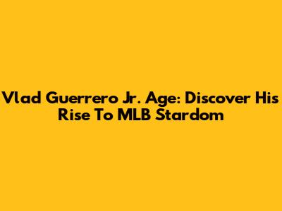 Vlad Guerrero Jr. Age: Discover His Rise To MLB Stardom