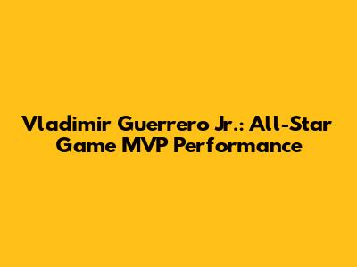Vladimir Guerrero Jr.: All-Star Game MVP Performance