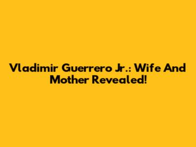 Vladimir Guerrero Jr.: Wife And Mother Revealed!