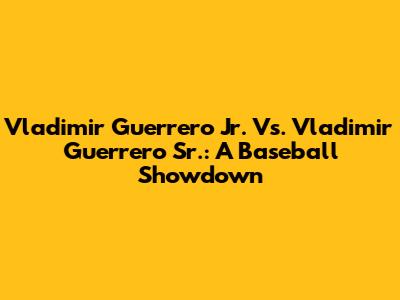 Vladimir Guerrero Jr. Vs. Vladimir Guerrero Sr.: A Baseball Showdown