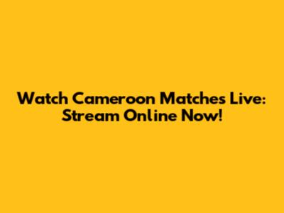 Watch Cameroon Matches Live: Stream Online Now!