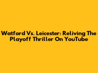 Watford Vs. Leicester: Reliving The Playoff Thriller On YouTube