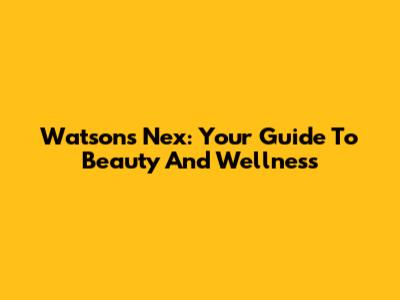 Watsons Nex: Your Guide To Beauty And Wellness