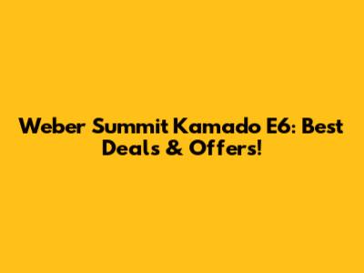 Weber Summit Kamado E6: Best Deals & Offers!