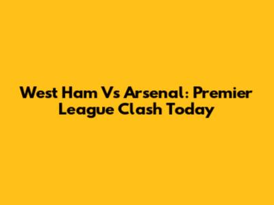 West Ham Vs Arsenal: Premier League Clash Today