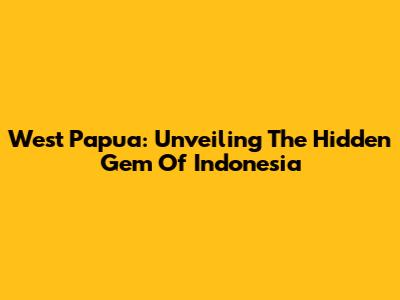 West Papua: Unveiling The Hidden Gem Of Indonesia