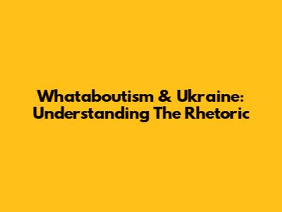 Whataboutism & Ukraine: Understanding The Rhetoric