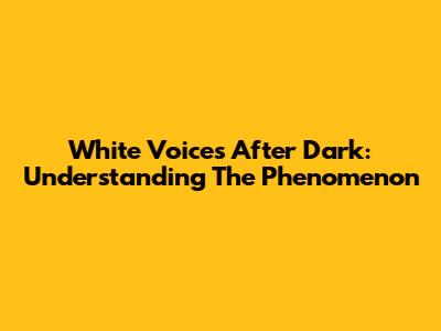 White Voices After Dark: Understanding The Phenomenon