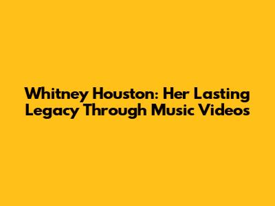 Whitney Houston: Her Lasting Legacy Through Music Videos