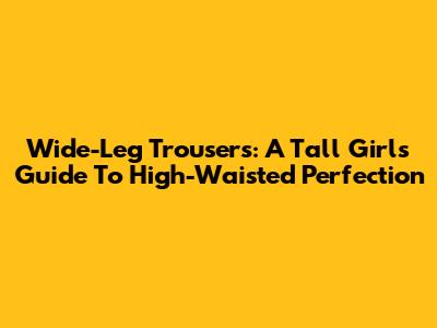 Wide-Leg Trousers: A Tall Girl's Guide To High-Waisted Perfection