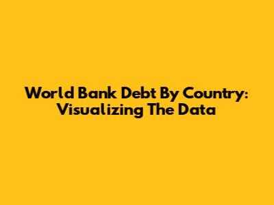World Bank Debt By Country: Visualizing The Data