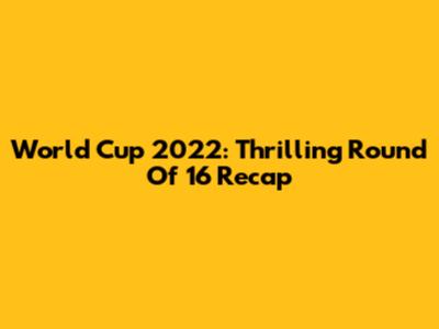 World Cup 2022: Thrilling Round Of 16 Recap