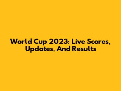 World Cup 2023: Live Scores, Updates, And Results