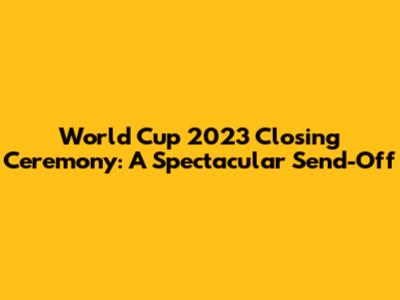 World Cup 2023 Closing Ceremony: A Spectacular Send-Off