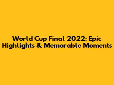 World Cup Final 2022: Epic Highlights & Memorable Moments