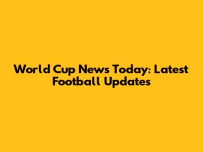 World Cup News Today: Latest Football Updates