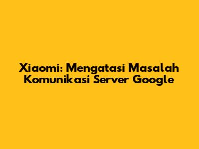 Xiaomi: Mengatasi Masalah Komunikasi Server Google